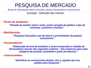 PESQUISA DE MERCADO
Busca de informações sobre o mercado, clientes, fornecedores e concorrentes

Exemplo - Definição dos critérios
- Turno da pesquisa:
“Período da manhã, tarde e noite, existe variação do público e tipo de
consumo, conforme o horário.”
- Distribuição:
“Pesquisa feita pelas ruas do bairro e proximidades da padaria
concorrente.”
- Fornecedores:
“Elaboração de lista de produtos a serem comprados e seleção de
fornecedores através dos seguintes critérios – três empresas para cada
categoria de produto, localidade e porte da empresa.”
- Concorrentes:
“Identificar os concorrentes diretos, isto é, aqueles que seu
público-alvo frequenta.”
22

 
