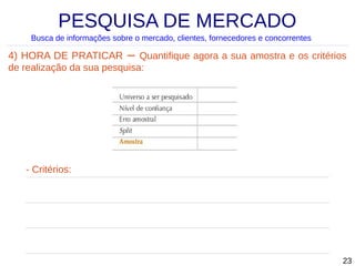 PESQUISA DE MERCADO
Busca de informações sobre o mercado, clientes, fornecedores e concorrentes

4) HORA DE PRATICAR – Quantifique agora a sua amostra e os critérios
de realização da sua pesquisa:

- Critérios:

23

 