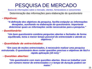 PESQUISA DE MERCADO
Busca de informações sobre o mercado, clientes, fornecedores e concorrentes

Determinação das informações para elaboração do questionário
- Objetivos:
“A definição dos objetivos da pesquisa, facilita estipular as informações
desejadas, auxiliando na elaboração do questionário. Importante
determinar quais as informações serão necessárias para a pesquisa.”
- Questionário:
“Um bom questionário combina perguntas abertas e fechadas de forma
equilibrada, toma o menor tempo possível do entrevistado e atende os
objetivos.”
- Quantidade de entrevistados:
“Em caso de muitos entrevistados, é necessário realizar uma pesquisa
estruturada. O questionário deve conter questões precisas e objetivas de fácil e
rápida aplicação (10 min).”
- Questões abertas:
“Um questionário com mais questões abertas. Deve-se trabalhar com
um número menor de entrevistados e o tempo de duração poderá ser
maior.”

25

 