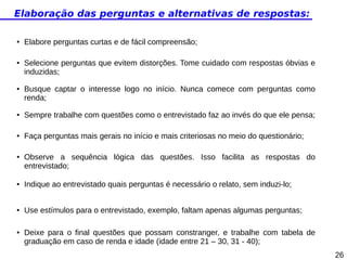 Elaboração das perguntas e alternativas de respostas:
●

●

●

Elabore perguntas curtas e de fácil compreensão;
Selecione perguntas que evitem distorções. Tome cuidado com respostas óbvias e
induzidas;
Busque captar o interesse logo no início. Nunca comece com perguntas como
renda;

●

Sempre trabalhe com questões como o entrevistado faz ao invés do que ele pensa;

●

Faça perguntas mais gerais no início e mais criteriosas no meio do questionário;

●

Observe a sequência lógica das questões. Isso facilita as respostas do
entrevistado;

●

Indique ao entrevistado quais perguntas é necessário o relato, sem induzi-lo;

●

Use estímulos para o entrevistado, exemplo, faltam apenas algumas perguntas;

●

Deixe para o final questões que possam constranger, e trabalhe com tabela de
graduação em caso de renda e idade (idade entre 21 – 30, 31 - 40);
26

 