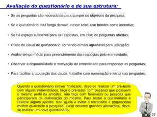 Avaliação do questionário e de sua estrutura:
●

Se as perguntas são necessárias para cumprir os objetivos da pesquisa;

●

Se o questionário está longo demais, nesse caso, use brindes como incentivo;

●

Se há espaço suficiente para as respostas, em caso de perguntas abertas;

●

Cuide do visual do questionário, tornando-o mais agradável para utilização;

●

Avaliar tempo médio para preenchimento das respostas pelo entrevistado;

●

Observar a disponibilidade e motivação do entrevistado para responder as perguntas;

●

Para facilitar a tabulação dos dados, trabalhe com numeração e letras nas perguntas;

Quando o questionário estiver finalizado, deve-se realizar um pré-teste
com alguns entrevistados, faça o pré-teste com pessoas que possuam
o mesmo perfil da amostra, não faça com familiares ou pessoas que
participaram da elaboração do mesmo. Para testar o questionário e
realizar alguns ajustes. Isso ajuda a evitar o retrabalho e proporciona
melhor qualidade à pesquisa. Caso observe grandes alterações, devese realizar um novo questionário.
27

 