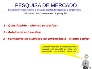 PESQUISA DE MERCADO
Busca de informações sobre o mercado, clientes, fornecedores e concorrentes

Modelos de instrumentos de pesquisa

1 – Questionário – clientes potenciais;
2 – Roteiro de entrevistas;
3 – Formulário de avaliação da concorrência – cliente oculto;
A seguir você terá a oportunidade de
analisar um exemplo de cada um
desses documentos descritos acima.

28

 