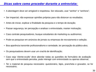 Dicas sobre como proceder durante a entrevista:
●

A abordagem deve ser amigável e respeitosa. Ser educado, usar “senhor” e “senhora”;

●

Ser imparcial, não expressar opiniões próprias para não distorcer os resultados;

●

Antes de iniciar, explicar a finalidade da pesquisa e o tempo de duração;

●

Passar segurança, ter percepção e analisar o entrevistado, manter motivação;

●

Caso contrate pesquisadores, busque estudantes de marketing ou autônomos;

●

Pode-se pesquisar em anúncios de jornais ou empresas de recrutamento e seleção;

●

Boa aparência transmite profissionalismo e seriedade, ter percepção do público-alvo;

●

Os pesquisadores devem usar um crachá de identificação;

●

●

Caso seja 'cliente-oculto' deve abordar todas as questões do formulário de avaliação
sem que o entrevistado perceba, pode interagir com entrevistado ou apenas observar;
Ter o material de pesquisa necessário: questionário, lápis, prancheta e gravador, se for
necessário;
36

 
