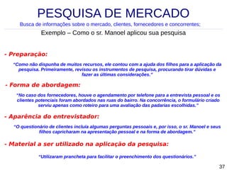 PESQUISA DE MERCADO
Busca de informações sobre o mercado, clientes, fornecedores e concorrentes;

Exemplo – Como o sr. Manoel aplicou sua pesquisa
- Preparação:
“Como não dispunha de muitos recursos, ele contou com a ajuda dos filhos para a aplicação da
pesquisa. Primeiramente, revisou os instrumentos de pesquisa, procurando tirar dúvidas e
fazer as últimas considerações.”

- Forma de abordagem:
“No caso dos fornecedores, houve o agendamento por telefone para a entrevista pessoal e os
clientes potenciais foram abordados nas ruas do bairro. Na concorrência, o formulário criado
serviu apenas como roteiro para uma avaliação das padarias escolhidas.”

- Aparência do entrevistador:
“O questionário de clientes incluía algumas perguntas pessoais e, por isso, o sr. Manoel e seus
filhos capricharam na apresentação pessoal e na forma de abordagem.”

- Material a ser utilizado na aplicação da pesquisa:
“Utilizaram prancheta para facilitar o preenchimento dos questionários.”

37

 