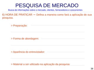 PESQUISA DE MERCADO
Busca de informações sobre o mercado, clientes, fornecedores e concorrentes

6) HORA DE PRATICAR
pesquisa.

–

Defina a maneira como fará a aplicação de sua

> Preparação:

> Forma de abordagem:

> Aparência do entrevistador:

> Material a ser utilizado na aplicação da pesquisa:
38

 