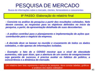 PESQUISA DE MERCADO
Busca de informações sobre o mercado, clientes, fornecedores e concorrentes

8º PASSO: Elaboração do relatório final
- Consiste na análise da pesquisa a partir dos resultados coletados. Nele
devem constar, as respostas para os objetivos definidos no inicio da
pesquisa, a partir, da apresentação detalhada de suas descobertas.
- A análise contribui para o planejamento e implementação de ações que
contribuirão para o negócio da empresa.
- A decisão deve se basear na reunião e cruzamento de todos os dados
coletados, e não apenas de informações isoladas.
- Exemplo: o fato de o CENSO mostrar que o nível de obesidade
aumentou, não quer dizer, que a abertura de um centro de emagrecimento
seja garantia de sucesso, é preciso avaliar os hábitos do público, a
concorrência e a dinâmica do mercado.
Um relatório bem feito representa o esforço da pesquisa, deve constar tabelas, gráficos
e análises dos dados coletados!

40

 