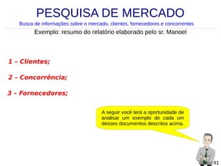 PESQUISA DE MERCADO
Busca de informações sobre o mercado, clientes, fornecedores e concorrentes

Exemplo: resumo do relatório elaborado pelo sr. Manoel

1 – Clientes;
2 – Concorrência;
3 – Fornecedores;
A seguir você terá a oportunidade de
analisar um exemplo de cada um
desses documentos descritos acima.

41

 