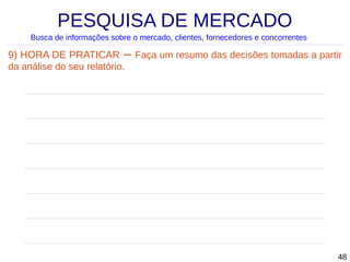PESQUISA DE MERCADO
Busca de informações sobre o mercado, clientes, fornecedores e concorrentes

9) HORA DE PRATICAR – Faça um resumo das decisões tomadas a partir
da análise do seu relatório.

48

 