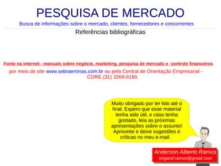 PESQUISA DE MERCADO
Busca de informações sobre o mercado, clientes, fornecedores e concorrentes

Referências bibliográficas

Fonte na internet - manuais sobre negócio, marketing, pesquisa de mercado e controle financeiros

por meio do site www.sebraeminas.com.br ou pela Central de Orientação Empresarial CORE (31) 3269-0180.

Muito obrigado por ter lido até o
final. Espero que esse material
tenha sido útil, e caso tenha
gostado, leia as próximas
apresentações sobre o assunto!
Aproveite e deixe sugestões e
críticas no meu e-mail.

Anderson Alberto Ramos
engand.ramos@gmail.com

 