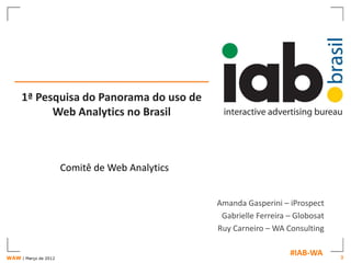1ª Pesquisa do Panorama do uso de
           Web Analytics no Brasil



                      Comitê de Web Analytics


                                                Amanda Gasperini – iProspect
                                                 Gabrielle Ferreira – Globosat
                                                Ruy Carneiro – WA Consulting


WAW | Março de 2012
                                                                    #IAB-WA      3
 
