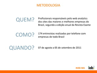 METODOLOGIA


 QUEM?    Profissionais responsáveis pelo web analytics
          dos sites das maiores e melhores empresas do
          Brasil, segundo a edição anual da Revista Exame


 COMO?    174 entrevistas realizadas por telefone com
          empresas de todo Brasil



QUANDO?   07 de agosto a 05 de setembro de 2011




                                           #IAB-WA
 