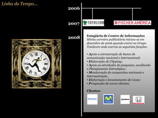 Linha do Tempo... 2006 2007 2008 Estagiária de Centro de Informações Minha carreira publicitária iniciou-se em dezembro de 2006 quando entrei no Grupo Totalcom onde exercia as seguintes funções: A poio a estruturação de banco de comunicação nacional e internacional; E laboração de Clipping; A poio as atividades de pesquisas, auxiliando o Planejamento Estratégico; M onitoração de campanhas nacionais e internacionais; E laboração e levantamento de Cases; P rospecção de novos clientes; Clientes:   