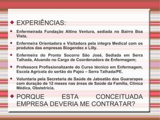 EXPERIÊNCIAS: Enfermeirada Fundação Altino Ventura, sediada no Bairro Boa Vista. Enfermeira Orientadora e Visitadora pela íntegra Medical com os produtos das empresas Biogendec e Lilly. Enfermeira do Pronto Socorro São José, Sediada em Serra Talhada, Atuando no Cargo de Coordenadora de Enfermagem; Professora Profissionalizante do Curso técnico em Enfermagem, Escola Agrícola do sertão do Pajeú – Serra Talhada/PE. Voluntaria pela Secretaria de Saúde de Jaboatão dos Guararapes com duração de 12 meses nas áreas de Saúde da Família, Clínica Médica, Obstetrícia. PORQUE ESTA CONCEITUADA EMPRESA DEVERIA ME CONTRATAR? 