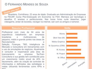 O FERNANDO MENDES DE SOUZA


      Brasileiro. Corinthiano. 23 anos de idade. Graduado em Administração de Empresas
  na FECAP. Cursa Pós-Graduação em Economia na FGV. Maníaco por tecnologia e
  desafios. É ansioso e perfeccionista. Nas horas livres curte desenhar, jogar
  videogame, andar de bicicleta, navegar na internet, sair com os amigos e namorar.


           Resumo Profissional                                      Skills
Profissional com mais de 04 anos de
                                                              iWorks
experiência    trabalhando    em     empresas
brasileiras      e      multinacionais      de        Qlick View (BI)
pequeno, médio e grande portes nas áreas de
Recrutamento                                  e      Mekko Graphics
Seleção, Finanças, T&D, Inteligência de
                                                  M. Dynamics (CRM)
Mercado e Consultoria em treinamentos com
o uso de simulações de negócios. Atualmente               M. Access
é consultor e responsável pela área de
licenciamento      na    empresa       TecTrain           M. Project
Consultoria e sua gestão tem contribuído para              M. Office
um crescimento médio anual de 40% no
faturamento, além da criação de controles de
informações e definições das estratégias e                              0    5     10
metas utilizando ferramentas como KPIs e
 