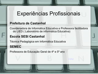 Experiências Profissionais
Prefeitura de Castanhal
Coordenadora de Informática Educativa e Professora facilitadora
do LIED ( Laboratório de informática Educativa)
Escola SESI Castanhal
Técnica Pedagógica em Informática Educativa
SEMEC
Professora de Educação Geral de 4º e 5º ano
Voltar
 