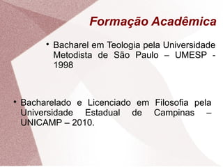 Formação Acadêmica

Bacharel em Teologia pela Universidade
Metodista de São Paulo – UMESP -
1998

Bacharelado e Licenciado em Filosofia pela
Universidade Estadual de Campinas –
UNICAMP – 2010.
 