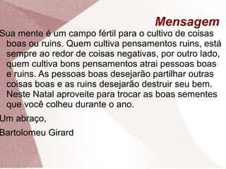 Mensagem
Sua mente é um campo fértil para o cultivo de coisas
boas ou ruins. Quem cultiva pensamentos ruins, está
sempre ao redor de coisas negativas, por outro lado,
quem cultiva bons pensamentos atrai pessoas boas
e ruins. As pessoas boas desejarão partilhar outras
coisas boas e as ruins desejarão destruir seu bem.
Neste Natal aproveite para trocar as boas sementes
que você colheu durante o ano.
Um abraço,
Bartolomeu Girard
 