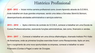 Histórico Profissional
• 2010 - 2012 – Iniciei minha carreira profissional como Jovem Aprendiz através do S.O.M.A,
onde trabalhei em duas grandes empresas, sendo uma delas a Sorvetes Skimil & Skimoni,
desempenhando atividades administrativa e serviços externos.
• 2013 – 2014 – Após o término de contrato do S.O.M.A, comecei a trabalhar em uma Escola de
Cursos Profissionalizantes, exercendo funções administrativas, tais como, financeiro e vendas.
• 2014 – 2017 – Comecei a trabalhar em uma clínica oftalmológica, chamada Instituto Pró Visão
de Americana, onde as primeiras funções exercidas foram como Recepcionista. Após um ano,
com o surgimento de uma nova oportunidade na empresa, comecei a trabalhar no setor
Financeiro (Contas á Pagar) e setor de Cirurgias.
 