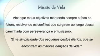 Missão de Vida
Alcançar meus objetivos mantendo sempre o foco no
futuro, resolvendo os conflitos que surgirem ao longo dessa
caminhada com perseverança e entusiasmo.
"É na simplicidade dos pequenos gestos diários, que se
encontram as maiores bençãos da vida!"
 