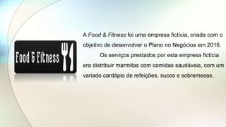 A Food & Fitness foi uma empresa fictícia, criada com o
objetivo de desenvolver o Plano no Negócios em 2016.
Os serviços prestados por esta empresa fictícia
era distribuir marmitas com comidas saudáveis, com um
variado cardápio de refeições, sucos e sobremesas.
 
