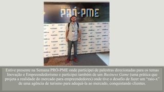 Estive presente na Semana PRÓ-PME onde participei de palestras direcionadas para os temas
Inovação e Empreendedorismo e participei também de um Business Game (uma prática que
projeta a realidade do mercado para empreendedores) onde tive o desafio de fazer um “raio-x”
de uma agência de turismo para adequá-la ao mercado, conquistando clientes.
 