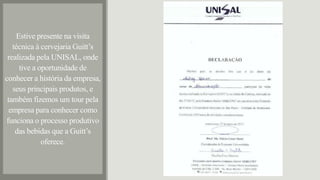 Estive presente na visita
técnica à cervejaria Guitt’s
realizada pela UNISAL, onde
tive a oportunidade de
conhecer a história da empresa,
seus principais produtos, e
também fizemos um tour pela
empresa para conhecer como
funciona o processo produtivo
das bebidas que a Guitt’s
oferece.
 