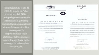 Participei durante o ano de
2017 do projeto In-Pulso,
promovido pela UNISAL,
onde pude prestar assessoria
administrativa, contábil e
mercadológica aos projetos de
desenvolvimento científico,
tecnológico e de
responsabilidade social
elaborados pelos alunos dos
cursos de engenharia, moda,
tecnologia da informação e
serviço social.
 