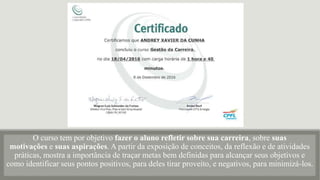 O curso tem por objetivo fazer o aluno refletir sobre sua carreira, sobre suas
motivações e suas aspirações. A partir da exposição de conceitos, da reflexão e de atividades
práticas, mostra a importância de traçar metas bem definidas para alcançar seus objetivos e
como identificar seus pontos positivos, para deles tirar proveito, e negativos, para minimizá-los.
 