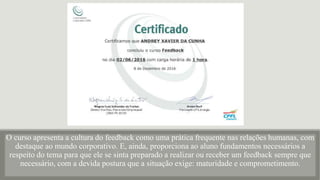 O curso apresenta a cultura do feedback como uma prática frequente nas relações humanas, com
destaque ao mundo corporativo. E, ainda, proporciona ao aluno fundamentos necessários a
respeito do tema para que ele se sinta preparado a realizar ou receber um feedback sempre que
necessário, com a devida postura que a situação exige: maturidade e comprometimento.
 