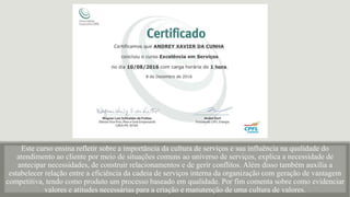 Este curso ensina refletir sobre a importância da cultura de serviços e sua influência na qualidade do
atendimento ao cliente por meio de situações comuns ao universo de serviços, explica a necessidade de
antecipar necessidades, de construir relacionamentos e de gerir conflitos. Além disso também auxilia a
estabelecer relação entre a eficiência da cadeia de serviços interna da organização com geração de vantagem
competitiva, tendo como produto um processo baseado em qualidade. Por fim comenta sobre como evidenciar
valores e atitudes necessárias para a criação e manutenção de uma cultura de valores.
 