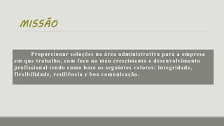 MISSÃO
Proporcionar soluções na área administrativa para a empresa
em que trabalho, com foco no meu crescimento e desenvolvimento
profissional tendo como base os seguintes valores: integridade,
flexibilidade, resiliência e boa comunicação.
 