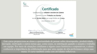Este curso proporciona ao aluno a oportunidade de pensar sobre desempenho, produtividade,
inovação, motivação e outros temas que, como esses, se entrelaçam quando o assunto é trabalho
em equipe. Por meio de situações cotidianas e alguns cases históricos e corporativos, o aluno
conhecerá a importância da colaboração para que uma equipe de alta performance atinja suas
metas. O curso também conta com atividades reflexivas.
 
