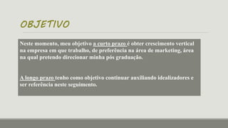 OBJETIVO
Neste momento, meu objetivo a curto prazo é obter crescimento vertical
na empresa em que trabalho, de preferência na área de marketing, área
na qual pretendo direcionar minha pós graduação.
A longo prazo tenho como objetivo continuar auxiliando idealizadores e
ser referência neste seguimento.
 