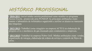 HISTÓRICO PROFISSIONAL
 2010-2011: iniciei minha carreira profissional como monitor no programa
Acessa Escola , promovido pela FUNDAP. As principais atribuições eram:
manter o laboratório de informática organizado e auxiliar os alunos no manuseio
das máquinas.
 2012-2013: Trabalhei como estagiário na empresa ACTUS na elaboração de
projetos civis e mecânicos de gás encanado para condomínios e empresas.
 2013-2015: Trabalhei na empresa Nobre Grill. Minhas atribuições eram: vendas,
organização de estoque, elaboração de ordens de serviço e controle do fluxo de
caixa.
 
