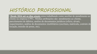 HISTÓRICO PROFISSIONAL
 Desde 2016 até os dias atuais estou trabalhando como auxiliar de atendimento ao
cliente na empresa CPFL. Minhas atribuições são: atendimento ao cliente,
parcelamento de débitos, analise de documentos jurídicos (ofício, alvará,
requerimento), análise de documentos imobiliários (escritura, matrícula, contrato de
locação, imissão de posse, etc),
 