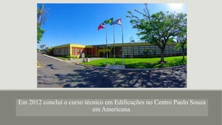 Em 2012 conclui o curso técnico em Edificações no Centro Paulo Souza
em Americana.
 