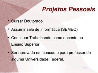 Projetos Pessoais

Cursar Doutorado

Assumir sala de informática (SEMEC)

Continuar Trabalhando como docente no
Ensino Superior

Ser aprovado em concurso para professor de
alguma Universidade Federal.
Voltar
 
