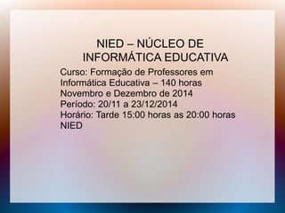 NIED – NÚCLEO DE
INFORMÁTICA EDUCATIVA
Curso: Formação de Professores em
Informática Educativa – 140 horas
Novembro e Dezembro de 2014
Período: 20/11 a 23/12/2014
Horário: Tarde 15:00 horas as 20:00 horas
NIED
 