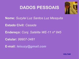 DADOS PESSOAIS
Nome: Suzylei Luz Santos Luz Mesquita
Estado Civil: Casada
Endereço: Conj. Satélite WE-11 nº 845
Celular: 99907-3481
E-mail: leisuzy@gmail.com
VOLTAR
 