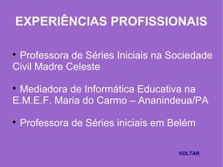 EXPERIÊNCIAS PROFISSIONAIS

Professora de Séries Iniciais na Sociedade
Civil Madre Celeste

Mediadora de Informática Educativa na
E.M.E.F. Maria do Carmo – Ananindeua/PA

Professora de Séries iniciais em Belém
VOLTAR
 