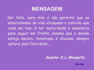 MENSAGEM
Ser feliz, para mim é não permitir que as
adversidades da vida ofusquem o colorido que
cada um tem, é ter maturidade e sabedoria
para seguir em frente, mesmo que o mundo
esteja escuro, tenebroso e chuvoso, sempre
optarei pela felicidade...
Suzylei S.L.Mesquita
VOLTAR
 
