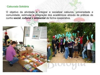 Calourada Solidária

O objetivo da atividade é integrar e socializar calouros, universidade e
comunidade, estimular a integração dos acadêmicos através de práticas de
cunho social, cultural e ambiental de forma cooperativa.
 