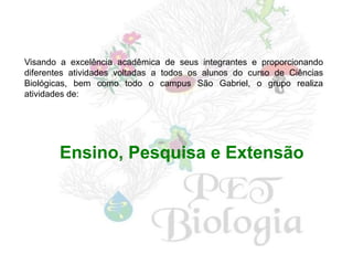 Visando a excelência acadêmica de seus integrantes e proporcionando
diferentes atividades voltadas a todos os alunos do curso de Ciências
Biológicas, bem como todo o campus São Gabriel, o grupo realiza
atividades de:




        Ensino, Pesquisa e Extensão
 