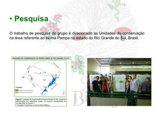 • Pesquisa
O trabalho de pesquisa do grupo é direcionado as Unidades de conservação
na área referente ao bioma Pampa no estado do Rio Grande do Sul, Brasil.
 