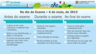 No dia do Exame – 6 de maio, de 2015
Antes do exame
Indicar-te-ão onde
colocares o material não
necessário.
Retira a tua identificação, o
lápis e a borracha.
O Centro de Exames pode
requerer que tirem uma
foto para posterior
identificação.
Durante o exame
Senta-te nos lugares
indicados.
Ouve as instruções
cuidadosamente.
Toma atenção ao tempo.
Revê/completa as tuas
respostas se tiveres tempo.
No final do exame
Ouve as instruções
cuidadosamente.
Para de escrever logo que
tenhas essa indicação.
Entrega todos os papéis
aos vigilantes.
Permanece no teu lugar até
teres ordem de saída.
Escola Sec / 3 Martinho Árias - SOURE 11
 