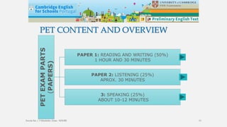 PET CONTENT AND OVERVIEW
PETEXAMPARTS
(PAPERS)
PAPER 1: READING AND WRITING (50%)
1 HOUR AND 30 MINUTES
PAPER 2: LISTENING (25%)
APROX. 30 MINUTES
3: SPEAKING (25%)
ABOUT 10-12 MINUTES
Escola Sec / 3 Martinho Árias - SOURE 13
 