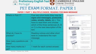 PET EXAM FORMAT. PAPER 1
PAPER 1 PART 1: MULTIPLE CHOICE. READING FOR MAIN MESSAGE
What's in Part 1? Five very short texts (they may be
signs and messages, postcards,
notes, emails, labels, etc.). You
have to read them and choose
which of the three sentences (A, B
or C) is the best description of the
text.
What do I have to
practise?
Reading notices and other short
texts to understand the main
message.
How many questions are
there?
5
How many marks do I
get?
1 mark for each correct answer.
Escola Sec / 3 Martinho Árias - SOURE 15
 