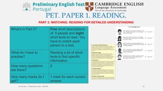 PET. PAPER 1. READING.
PART 2: MATCHING. READING FOR DETAILED UNDERSTANDING
What's in Part 2? Five short descriptions
of 5 people and eight
short texts to read. You
have to match each
person to a text.
What do I have to
practise?
Reading a lot of short
texts to find specific
information.
How many questions
are there?
5
How many marks do I
get?
1 mark for each correct
answer.
Escola Sec / 3 Martinho Árias - SOURE 16
 