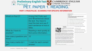 PART 3:TRUE/FALSE. SCANNING FOR SPECIFIC INFORMATION
PET. PAPER 1. READING.
What's in Part 3? A long FACTUAL text
and 10 sentences about
the text. You have to
read the text and say if
each sentence is true or
false.
What do I have to
practise?
Reading a text quickly to
find some information.
How many questions are
there?
10
How many marks do I
get?
1 mark for each correct
answer.
Escola Sec / 3 Martinho Árias - SOURE 17
 