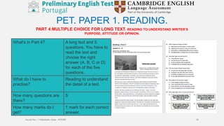 PART 4:MULTIPLE CHOICE FOR LONG TEXT. READING TO UNDERSTAND WRITER’S
PURPOSE, ATTITUDE OR OPINION.
PET. PAPER 1. READING.
What's in Part 4? A long text and 5
questions. You have to
read the text and
choose the right
answer (A, B, C or D)
for each of the five
questions.
What do I have to
practise?
Reading to understand
the detail of a text.
How many questions are
there?
5
How many marks do I
get?
1 mark for each correct
answer.
Escola Sec / 3 Martinho Árias - SOURE 18
 